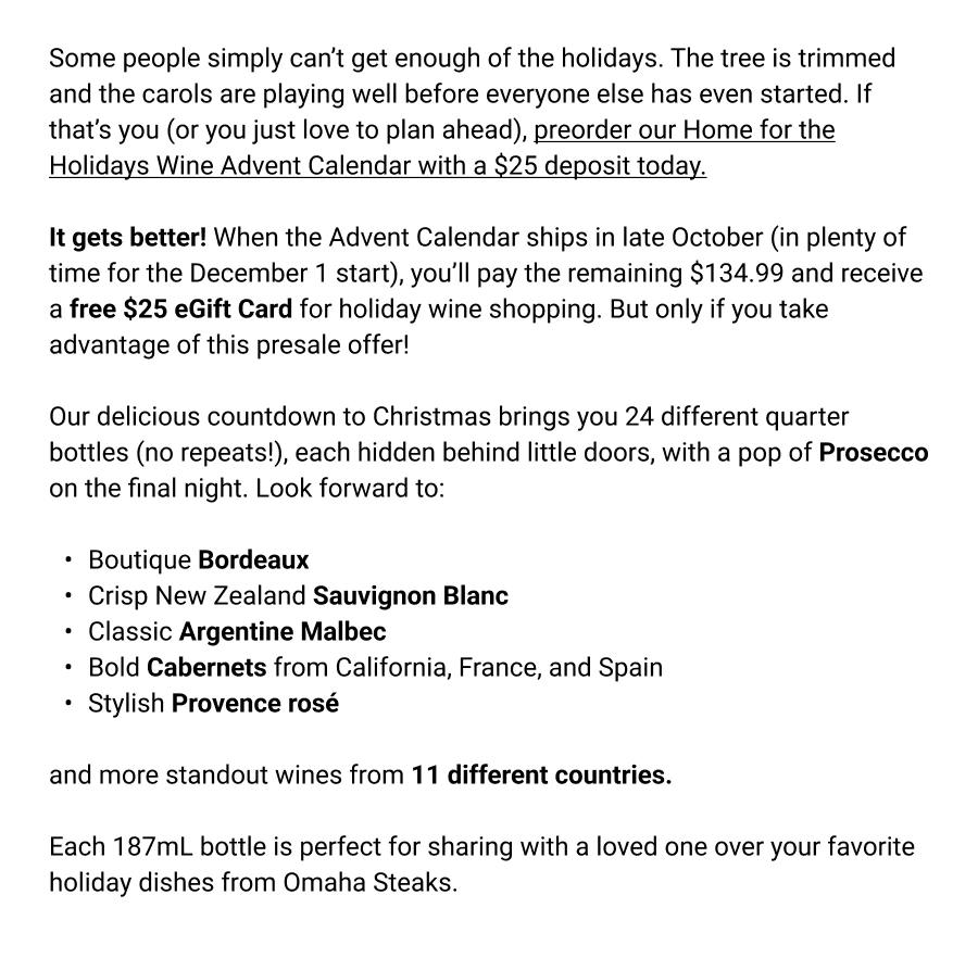 Some people simply can&rsquo;t get enough of the holidays. The tree is trimmed and the carols are playing well before everyone else has even started. If that&rsquo;s you (or you just love to plan ahead), preorder our Home for the Holidays Wine Advent Calendar with a $25 deposit today.

It gets better! When the Advent Calendar ships in late October (in plenty of time for the December 1 start), you&rsquo;ll pay the remaining $134.99 and receive a free $25 eGift Card for holiday wine shopping. But only if you take advantage of this presale offer!

Our delicious countdown to Christmas brings you 24 different quarter bottles (no repeats!), each hidden behind little doors, with a pop of Prosecco on the final night. Look forward to:

Boutique Bordeaux
Crisp New Zealand Sauvignon Blanc
Classic Argentine Malbec 
Bold Cabernets from California, France, and Spain
Stylish Provence ros&eacute;

and more standout wines from 11 different countries.

Each 187mL bottle is perfect for sharing with a loved one over your favorite holiday dishes from Omaha Steaks.
