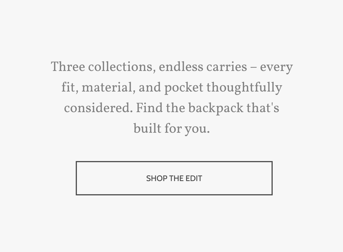 Three collections, endless carries &ndash; every fit, material, and pocket thoughtfully considered. Find the backpack that's built for you. Shop the edit.