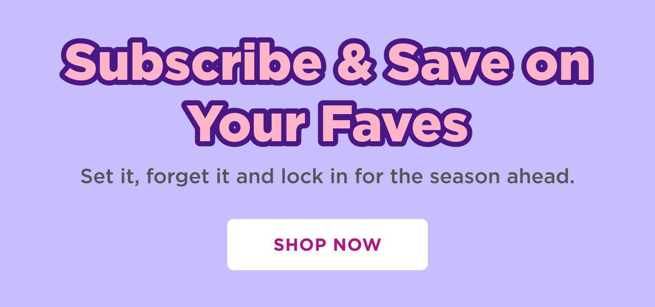 subscribe& save on your faves. set it, forget it and lock in for season ahead. shop now 
