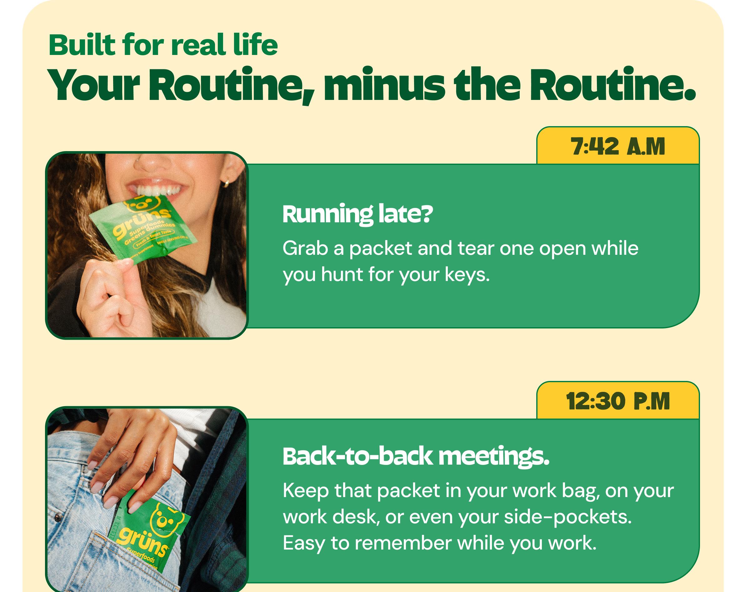 Built for Real Life. Your Routine, Minus the Routine. 7:42 A.m. Running Late? Grab a Packet and Tear One Open While You Hunt for Your Keys. 12:30 P.m. Back-To-Back Meetings. Keep That Packet in Your Work Bag, on Your Work Desk, or Even Your Side-Pockets. Easy to Remember While You Work.