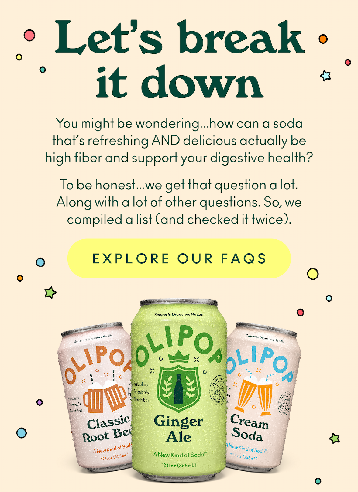 You might be wondering... how can a soda that&rsquo;s refreshing AND delicious actually be high fiber and support your digestive health? To be honest...we get that question a lot. Along with a lot of other questions. So, we compiled a list (and checked it twice).