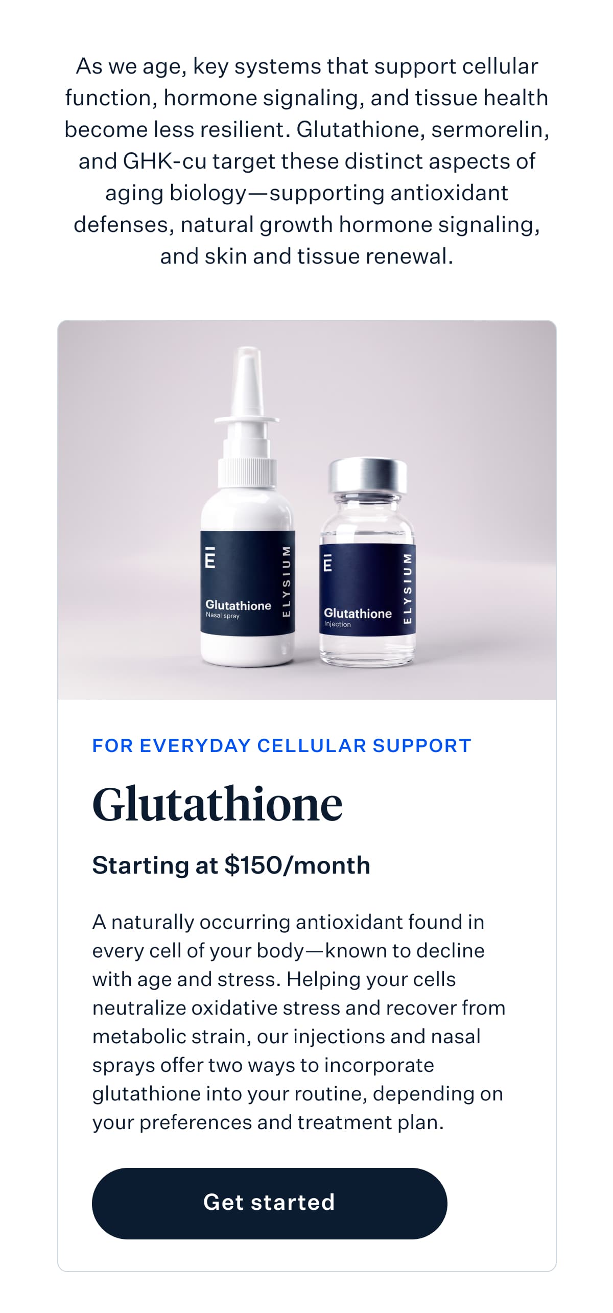 As we age, key systems that support cellular function, hormone signaling, and tissue health become less resilient. Glutathione, sermorelin, and GHK-cu target these distinct aspects of aging biology&mdash;supporting antioxidant defenses, natural growth hormone signaling, and skin and tissue renewal. | FOR EVERYDAY CELLULAR SUPPORT | Glutathione | Starting at $150/month | A naturally occurring antioxidant found in every cell of your body&mdash;known to decline with age and stress. Helping your cells neutralize oxidative stress and recover from metabolic strain, our injections and nasal sprays offer two ways to incorporate glutathione into your routine, depending on your preferences and treatment plan. | Get started