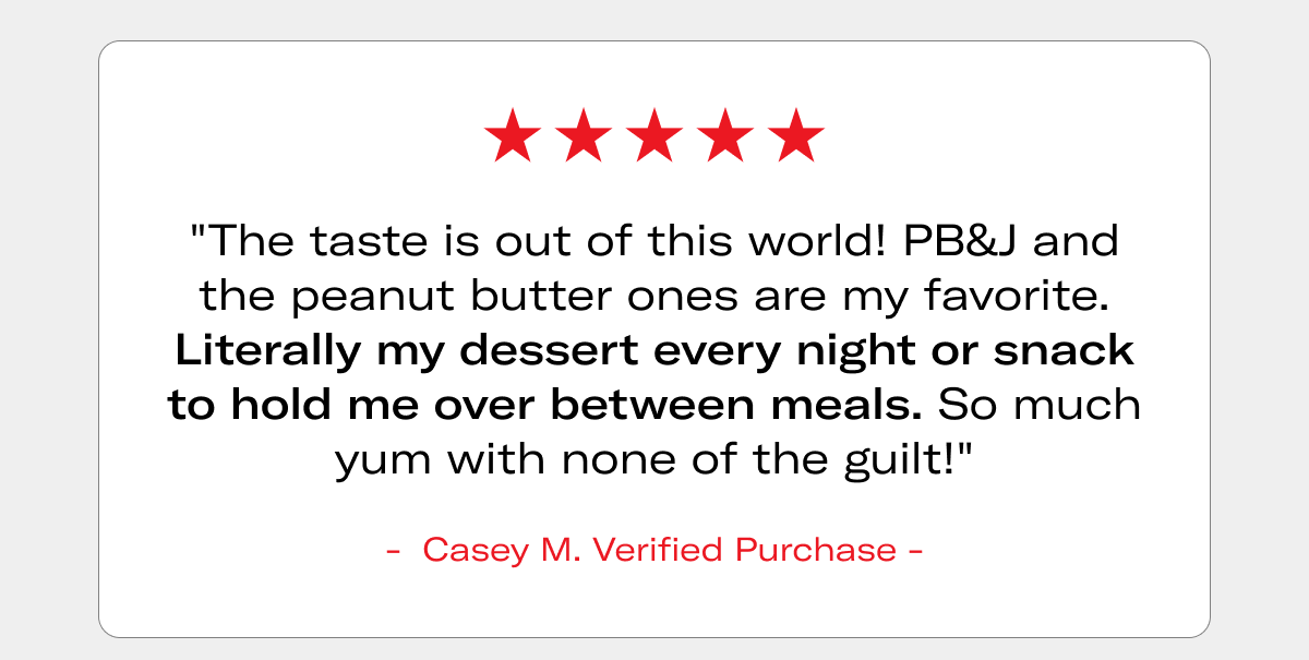 5-star review: "The taste is out of this world! PB&J and the peanut butter ones are my favorite. Literally my dessert every night or snack to hold me over between meals. So much yum with none of the guilt!" - Casey M., Verified Purchase