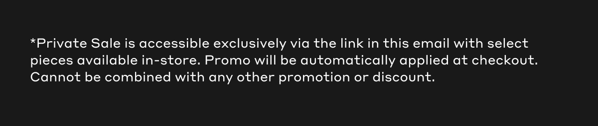 *Private Sale is accessible exclusively via the link in this email with select pieces available in-store. Promo will be automatically applied at checkout. Cannot be combined with any other promotion or discount.