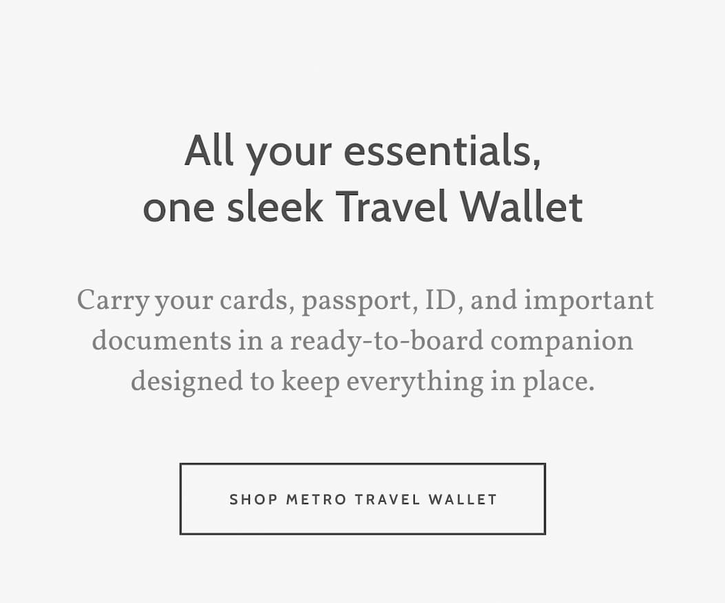 All your essentials, one sleek Travel Wallet.  Carry your cards, passport, ID, and important documents in a ready-to-board companion designed to keep everything in place. Shop Metro Travel Wallet.