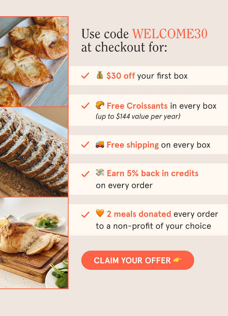 Use code WELCOME30 at checkout for: 💰 $30 off your first box 🥐 Free Croissants in every box (up to $144 value per year) 🚚 Free shipping on every box 💸 Earn 5% back in credits on every order 🧡 5 meals donated to a non-profit of your choice CLAIM YOUR OFFER 👉
