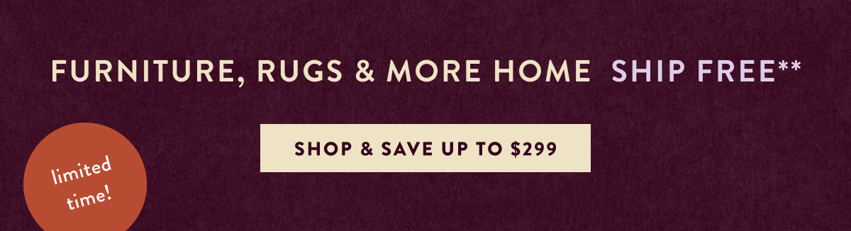Furniture, Rugs & More Home Ship Free* limited time Shop & Save Up to $299