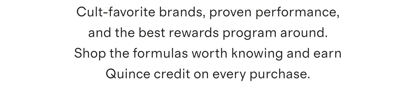 Cult-favorite brands, proven performance, and the best rewards program around. Shop the formulas worth knowing and earn Quince credit on every purchase.