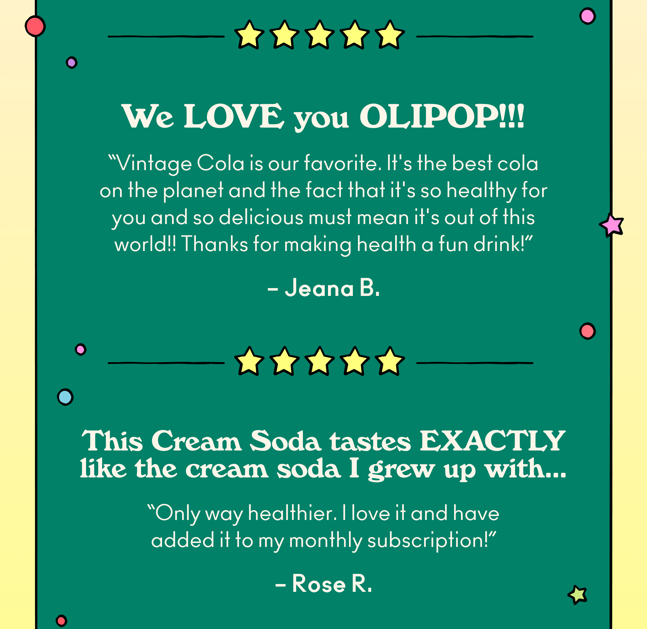 "We LOVE you Olipop!!! Vintage Cola is our favorite. It's the best cola on the planet and the fact that it's so healthy for you and so delicious must mean it's out of this world!! Thanks for making health a fun drink!" - Jeana B.; "This cream soda tastes EXACTLY like the cream soda I grew up with, only way healthier. I love it and have added it to my monthly subscription!" - Rose R.