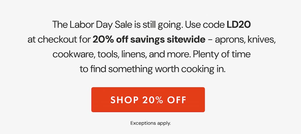 The Labor Day Sale is still going. Use code LD20 at checkout for 20% off sitewide &ndash; aprons, knives, cookware, tools, linens, and more. Plenty of time to find something worth cooking in. | SHOP 20% OFF