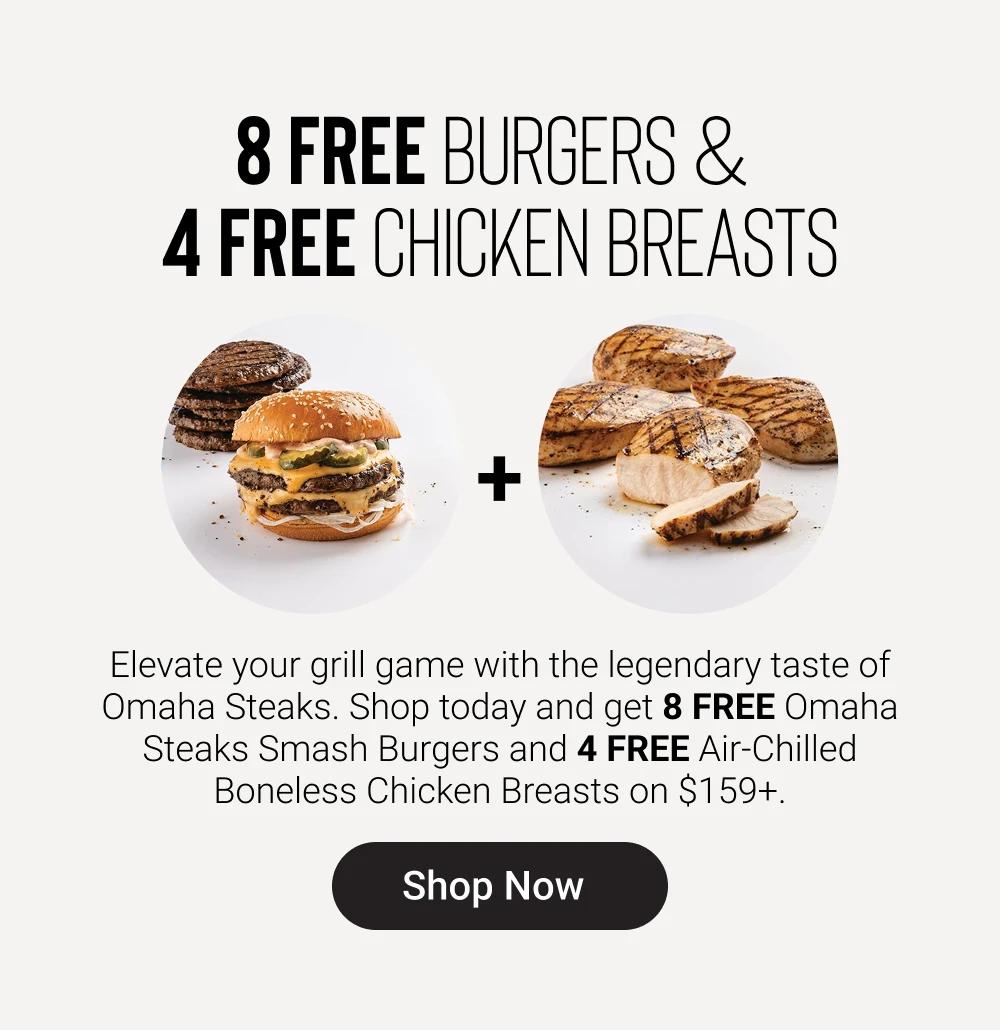 8 FREE BURGERS & 
4 FREE CHICKEN BREASTS

Elevate your grill game with the legendary taste of Omaha Steaks. Shop today and get 8 FREE Omaha Steaks Smash Burgers and 4 FREE Air-Chilled Boneless Chicken Breasts on $159+.