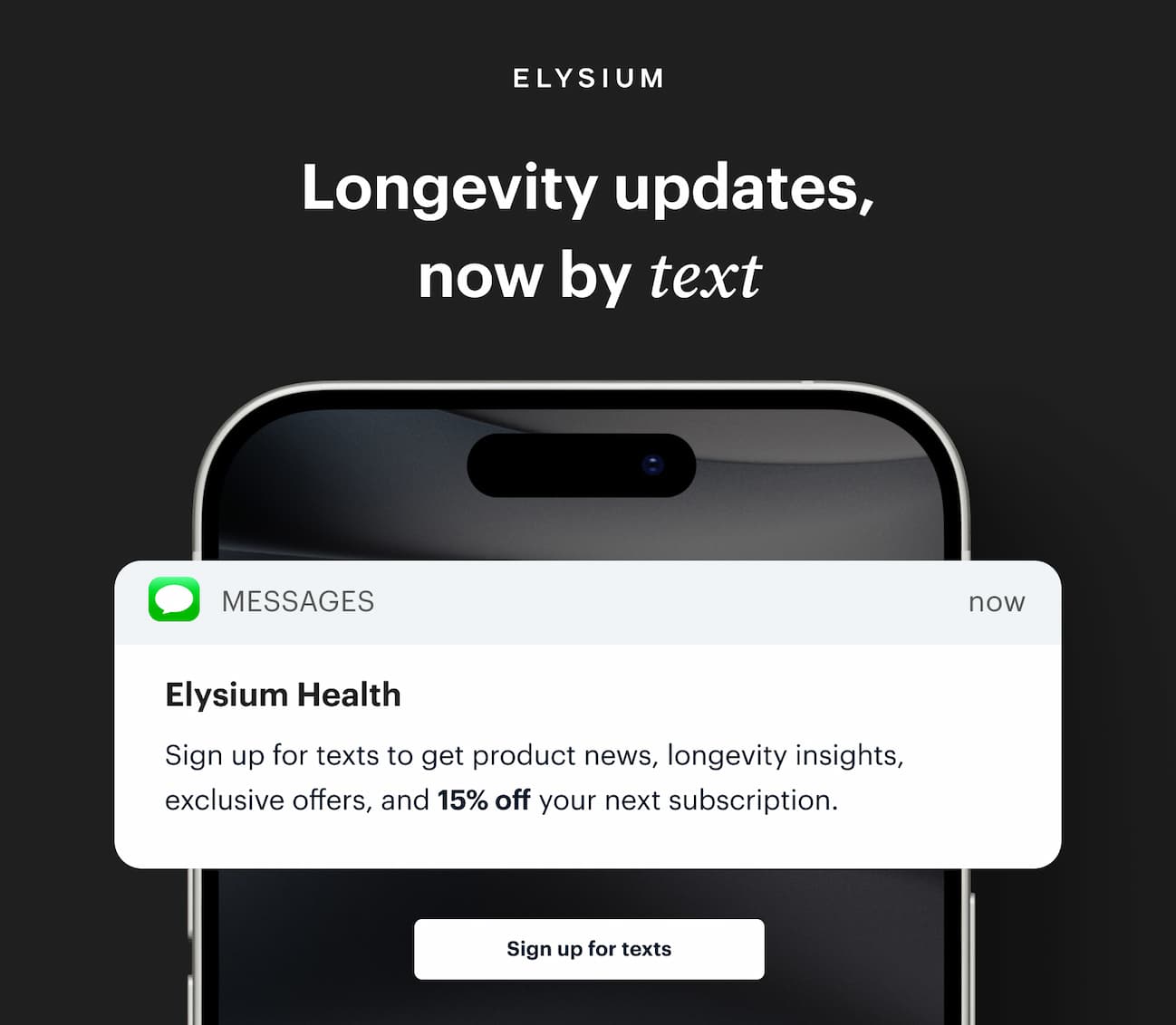 | ELYSIUM | Longevity updates, now by text | Elysium Health | Sign up for texts to get product news, longevity insights, exclusive offers, and 15% off your next subscription. | Sign up for texts