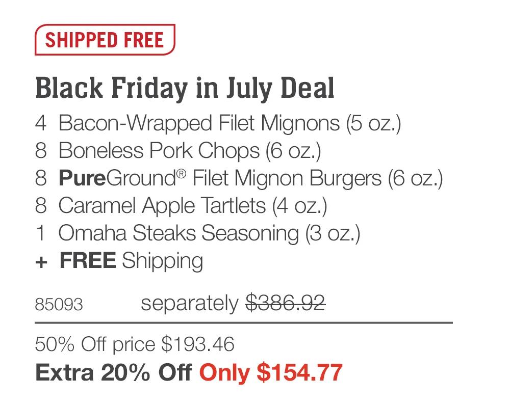 SHIPPED FREE

Black Friday in July Deal
4  Bacon-Wrapped Filet Mignons (5 oz.)
8  Boneless Pork Chops (6 oz.)
8  PureGround&reg; Filet Mignon Burgers (6 oz.)
8  Caramel Apple Tartlets (4 oz.)
1  Omaha Steaks Seasoning (3 oz.)
+  FREE Shipping
85093	separately $386.92
50% Off price $193.46_
Extra 20% Off Only $154.77
