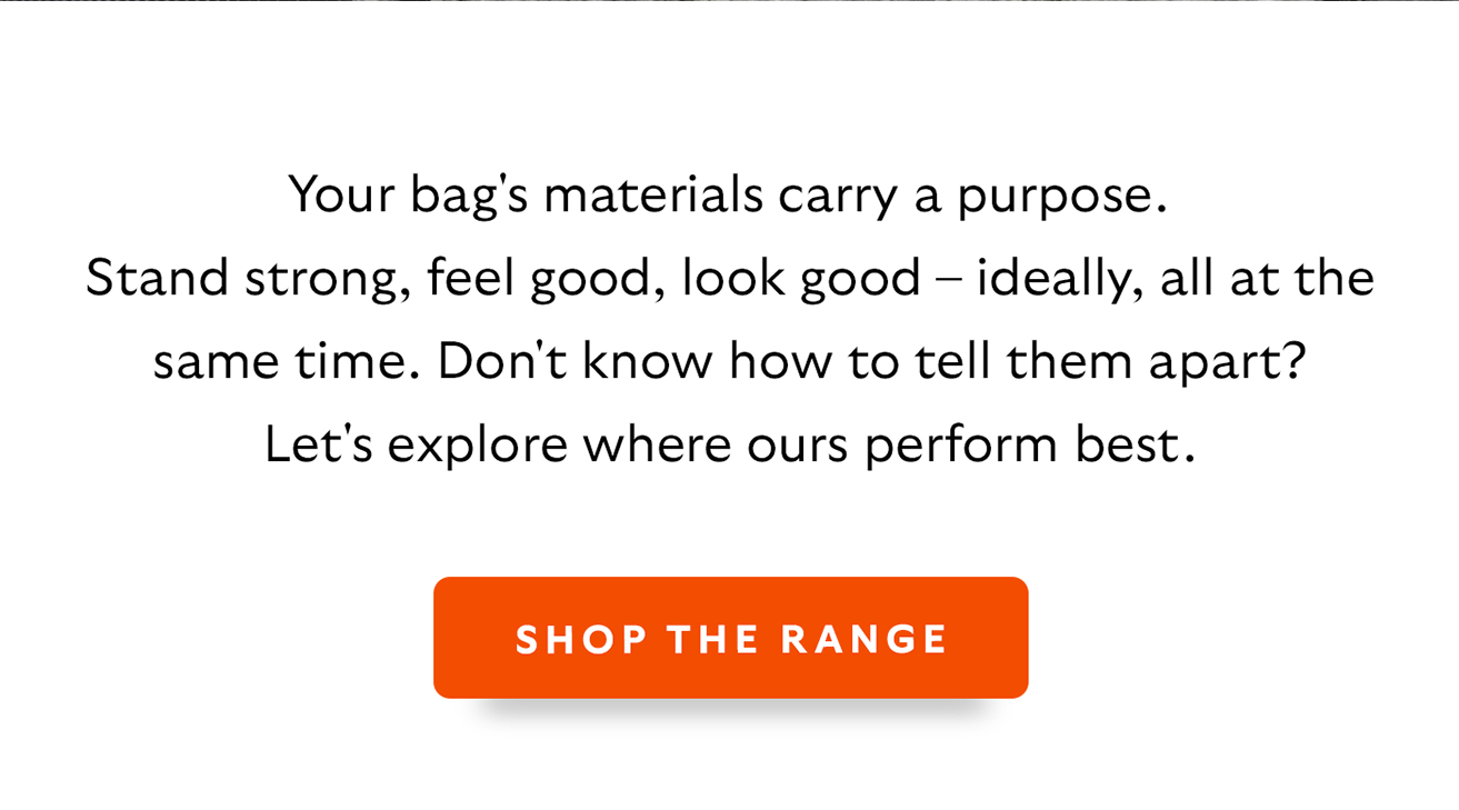 Your bag's materials carry a purpose. Stand strong, feel good, look good &ndash; ideally, all at the same time. Don't know how to tell them apart? Let's explore where ours perform best. CTA Shop the range