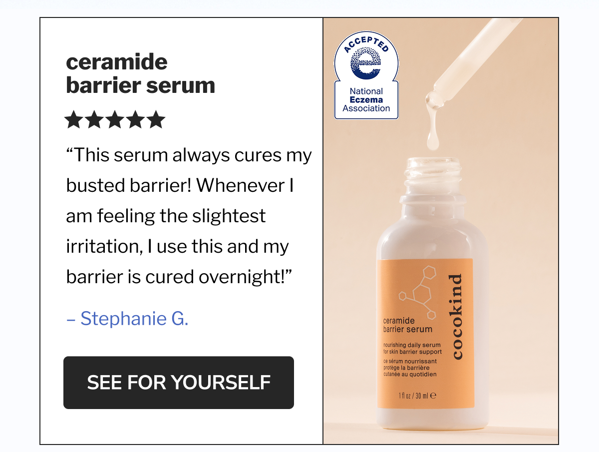 Ceramide Barrier Serum | &ldquo;This serum always cures my busted barrier! Whenever I am feeling the slightest irritation, I use this and my barrier is cured overnight!&rdquo; &ndash; Stephanie G. | SEE FOR YOURSELF
