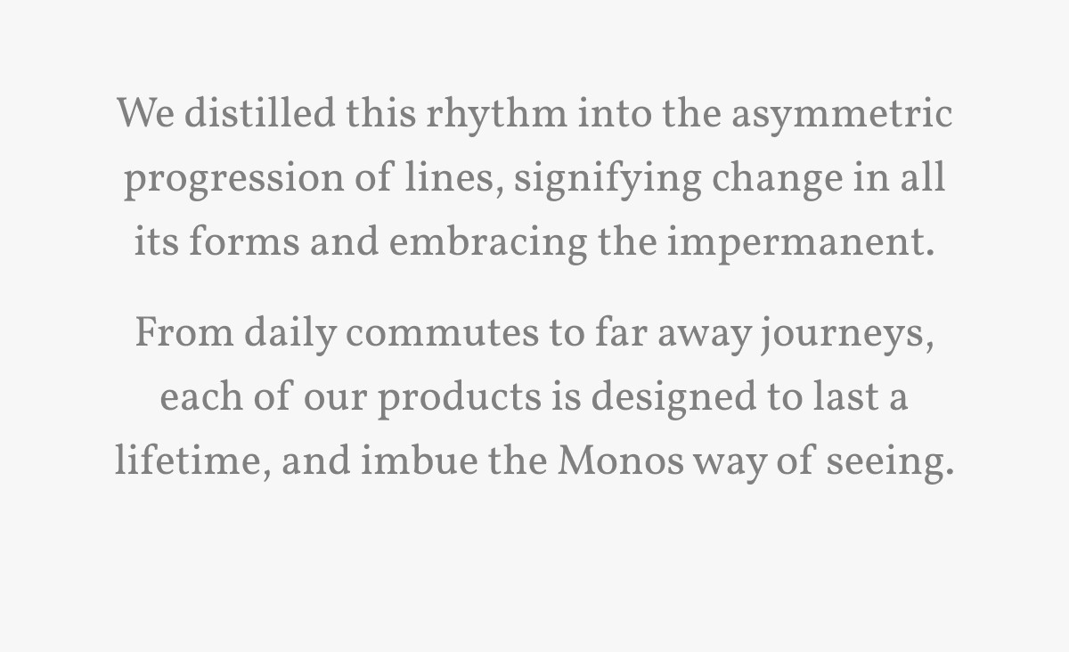 We distilled this rhythm into the asymmetric progression of lines, signifying change in all its forms and embracing the impermanent. From daily commutes to far away journeys, each of our products is designed to last a lifetime, and imbue the Monos way of seeing.