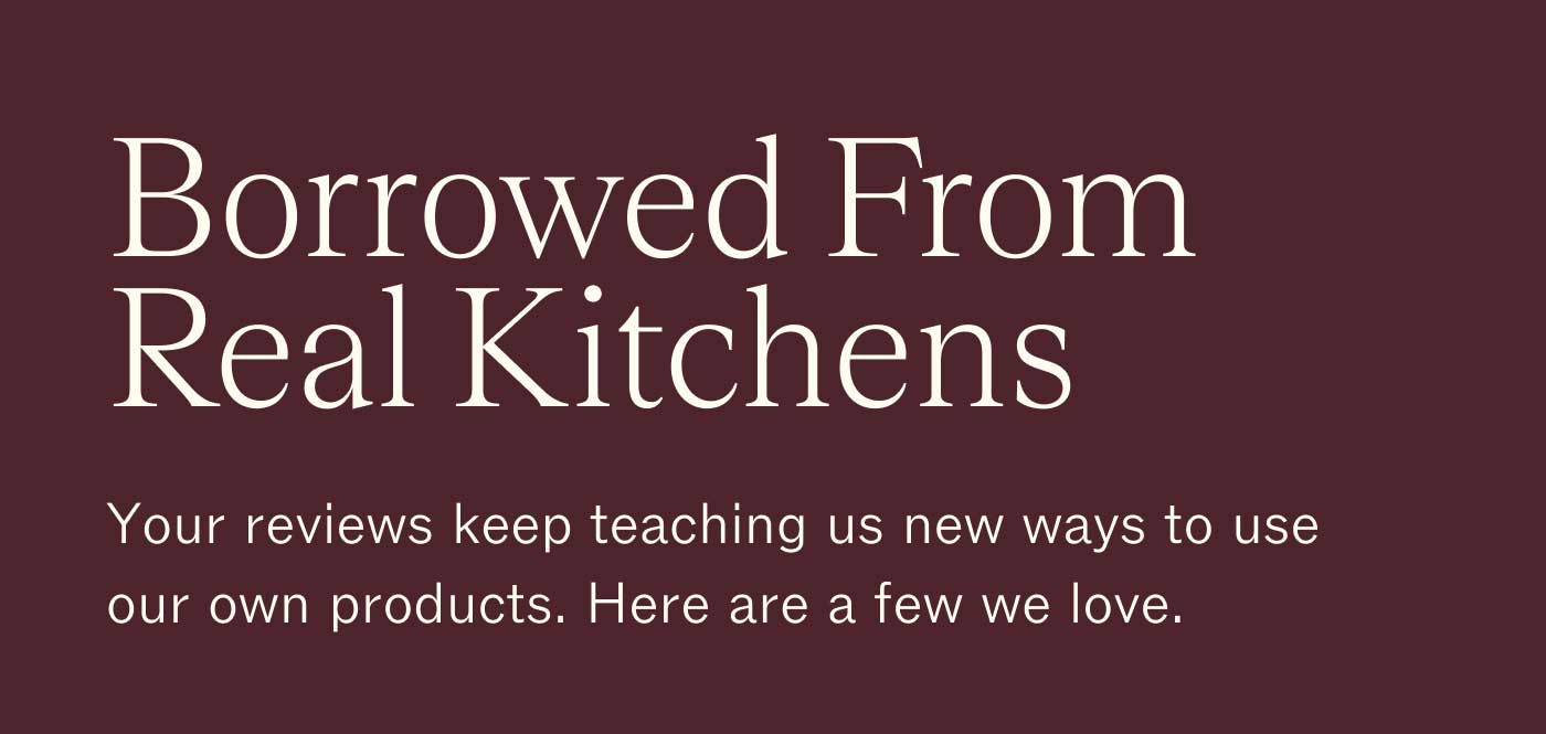 Borrowed From Real Kitchens Your reviews keep teaching us new ways to use our own products. Here are a few we love.