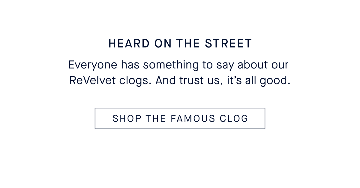 The Fall Edit: ReVelvet Clogs Headline: Heard On The Street Everyone has something to say about our ReVelvet clogs. And trust us, it&rsquo;s all good. SHOP THE FAMOUS CLOG