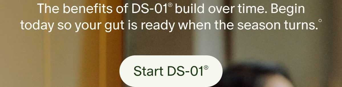 The benefits of DS-01&reg; build over time. Begin today so your gut is ready when the season turns.&deg; | Start DS-01&reg;