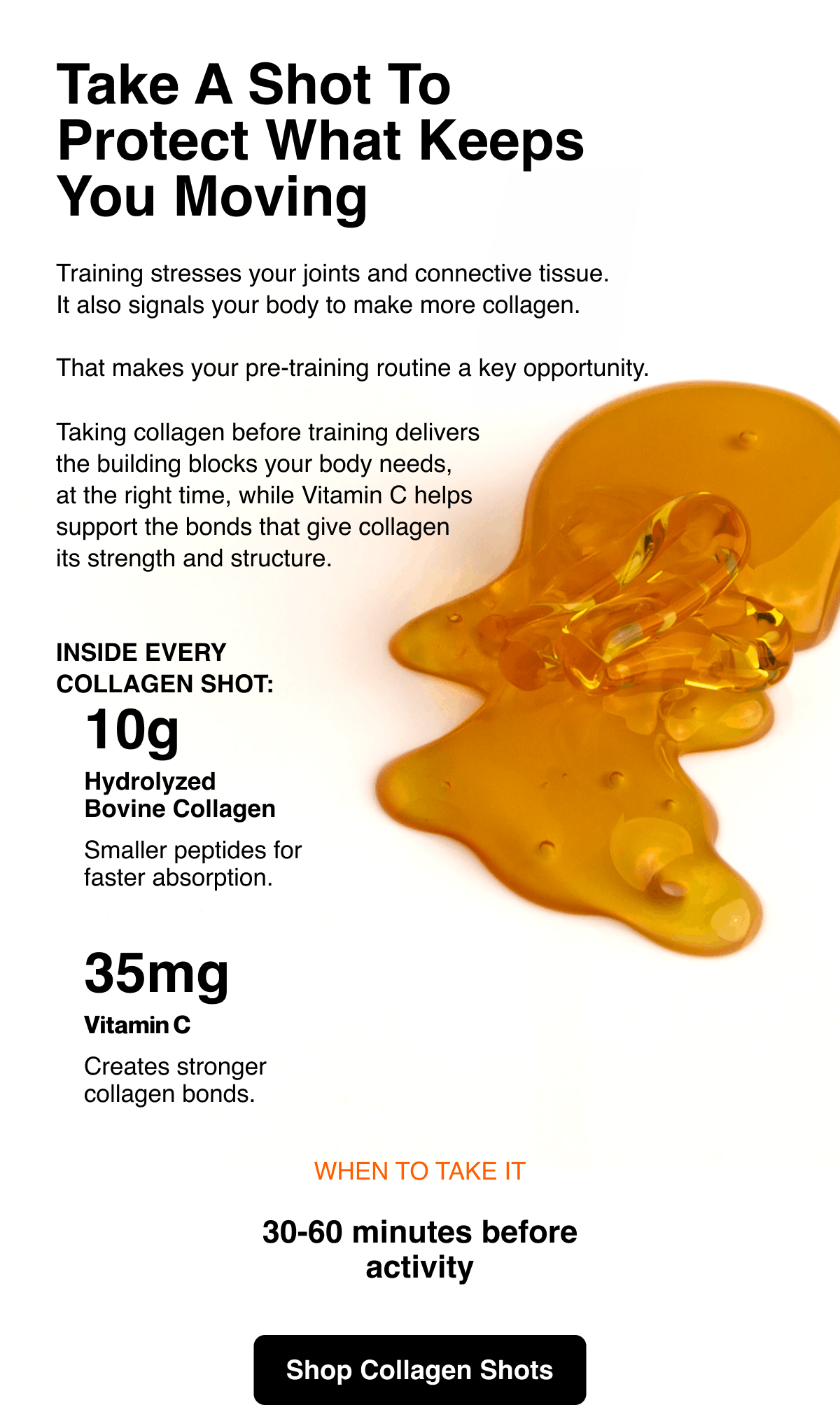 Take a shot to protect what keeps you moving. Training stresses your joints and connective tissue. It also signals your body to make more collagen. That makes your pre-training routine a key opportunity. Taking collagen before training delivers the building blocks your body needs, at the right time, while Vitamin C helps support the bonds that give collagen its strength and structure. Inside every collagen shot: 10g hydrolyzed bovine collagen. Smaller peptides for faster absorption. 35 mg Vitamin C creates stronger collagen bonds. When to take it: 30-60 minutes before activity. Shop Collagen Shots.