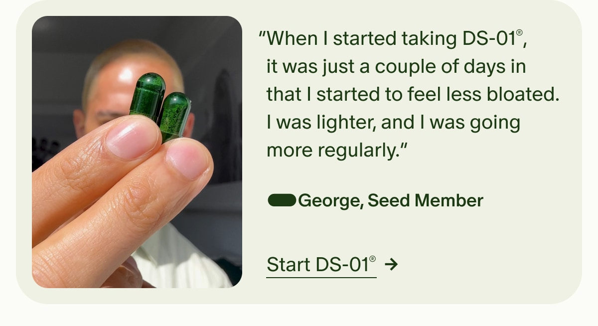 5 Stars | &ldquo;When I started taking DS-01&reg;, it was just a couple of days in that I started to feel less bloated. I was lighter, and I was going more regularly.&rdquo; &mdash;George, Seed Member | Start DS-01&reg;