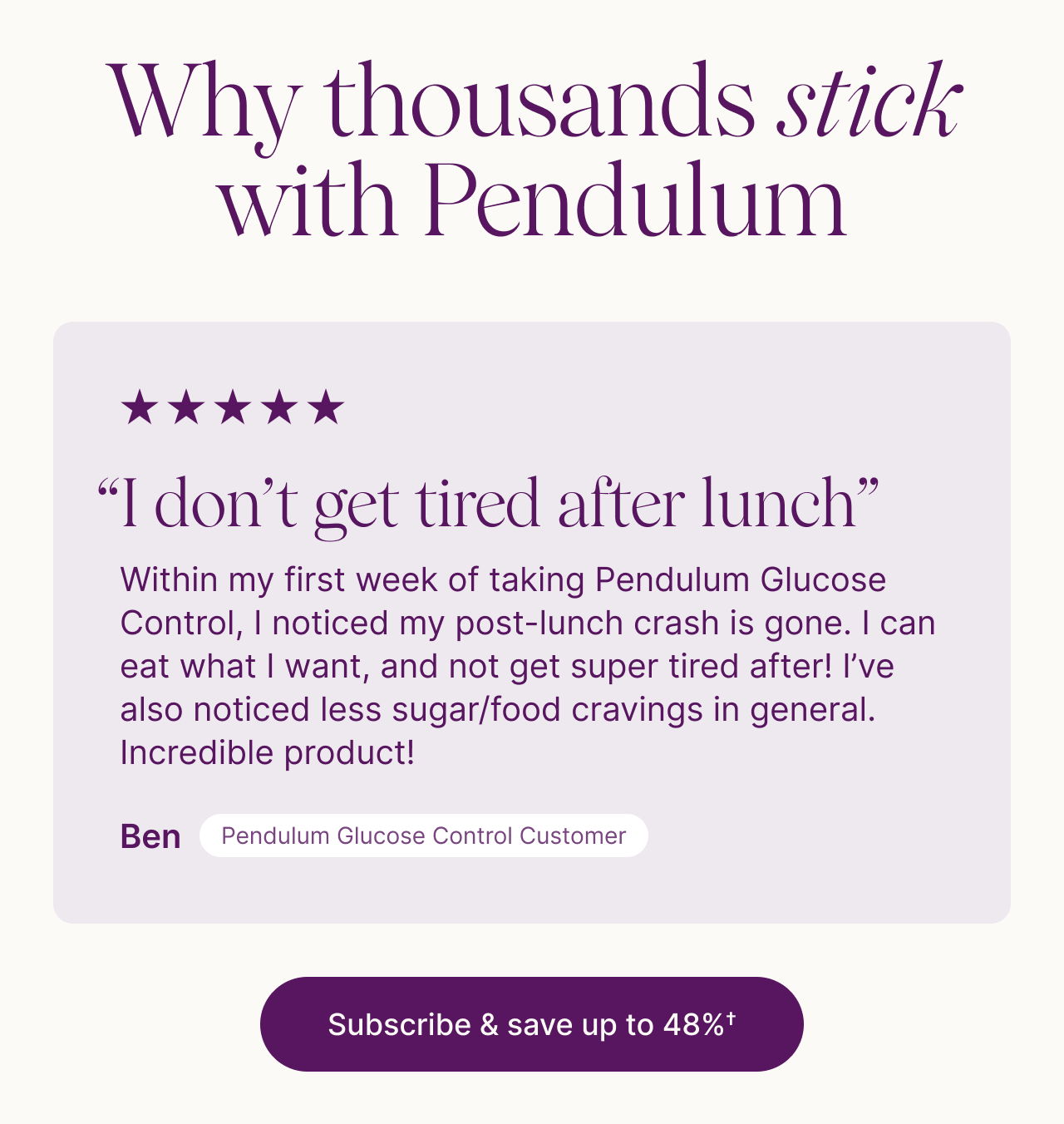 Why thousands stick with Pendulum. Five stars. &lsquo;I don&rsquo;t get tired after lunch.&rsquo; Ben, Pendulum Glucose Control customer: &lsquo;Within my first week of taking Pendulum Glucose Control, I noticed my post-lunch crash is gone. I can eat what I want, and not get super tired after! I&rsquo;ve also noticed less sugar/food cravings in general. Incredible product!&rsquo; Subscribe & save up to 36%&dagger;.