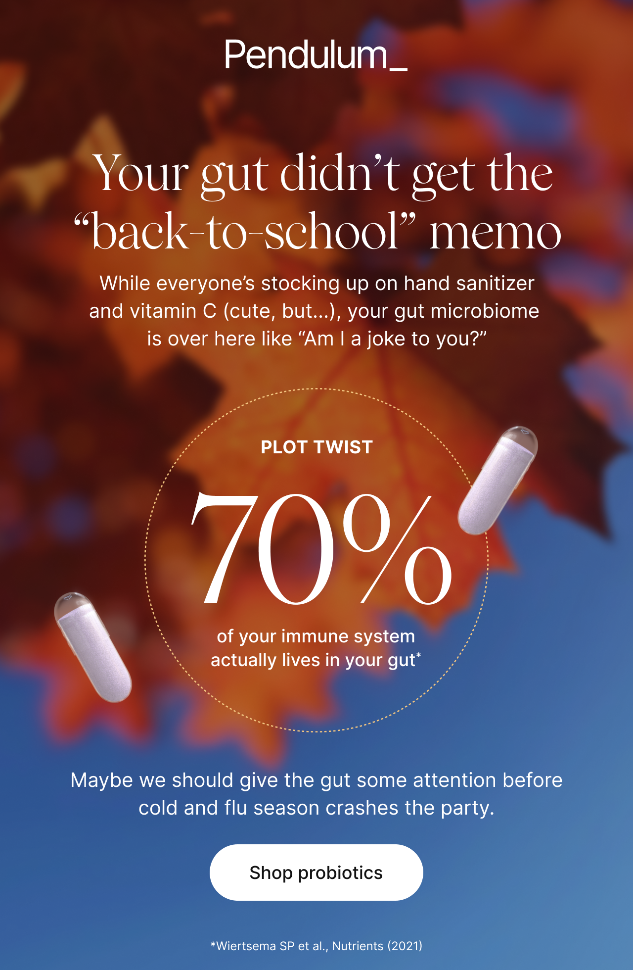 Your gut didn't get the "back-to-school" memo -- While everyone's stocking up on hand sanitizer and vitamin C (cute, but...), your gut microbiome is over here like "Am I joke to you?" -- Plot twist: 70% of your immune system actually lives in your gut*. Maybe we should give the gut some attention before cold and flu season crashes the party. Shop probiotics. *Wiertsema SP et al., Nutrients (2021)