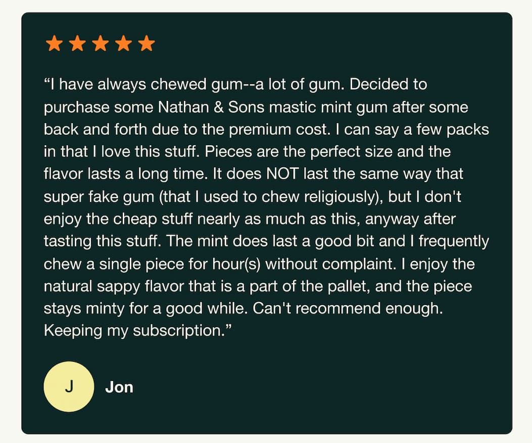 "I have always chewed gum--a lot of gum. Decided to purchase some Nathan & Sons mastic mint gum after some back and forth due to the premium cost. I can say a few packs in that I love this stuff. Pieces are the perfect size and the flavor lasts a long time. It does NOT last the same way that super fake gum (that I used to chew religiously), but I don't enjoy the cheap stuff nearly as much as this, anyway after tasting this stuff. The mint does last a good bit and I frequently chew a single piece for hour(s) without complaint. I enjoy the natural sappy flavor that is a part of the pallet, and the piece stays minty for a good while. Can't recommend enough. Keeping my subscription." Jon.