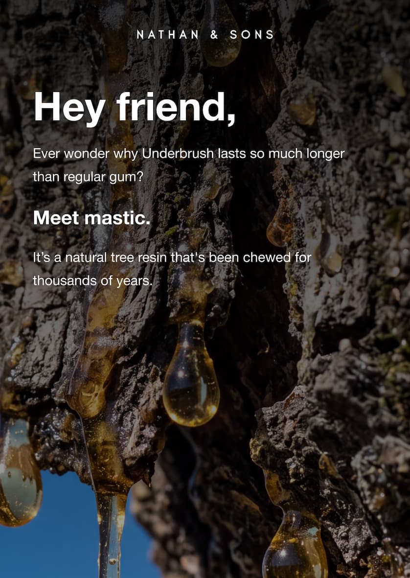Nathan & Sons. Hey friend, Ever wonder why Underbrush lasts so much longer than regular gum? Meet mastic. It's a natural tree resin that's been chewed for thousands of years.