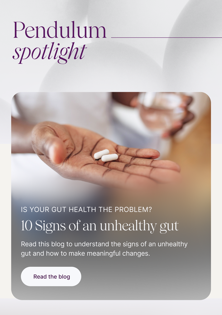 Pendulum Spotlight:: Is your gut health the problem? 10 Signs of an unhealthy gut -- Not feeling your best? Your gut microbiome may be the culprit. Read this blog to understand the 10 signs of an unhealthy gut, and how to make necessary changes. Read the blog
