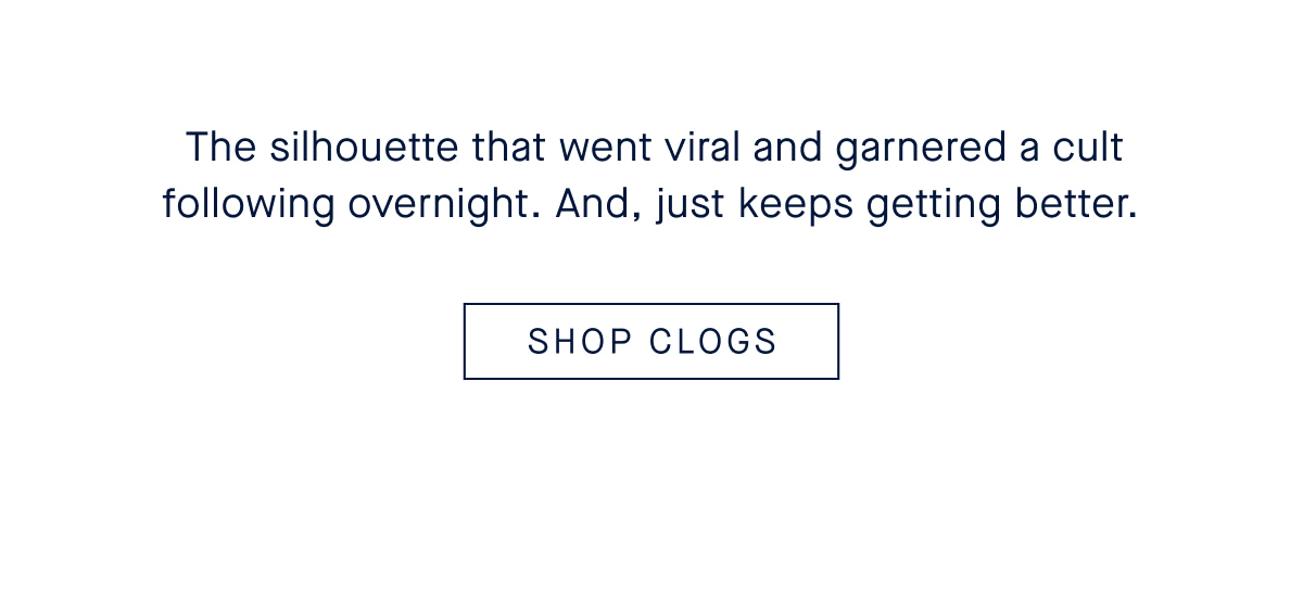The silhouette that went viral and garnered a cult following overnight. And, just keeps getting better. CTA: SHOP CLOGS