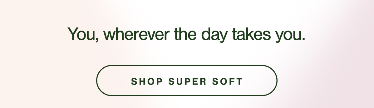 You, wherever the day takes you. SHOP SUPER SOFT.