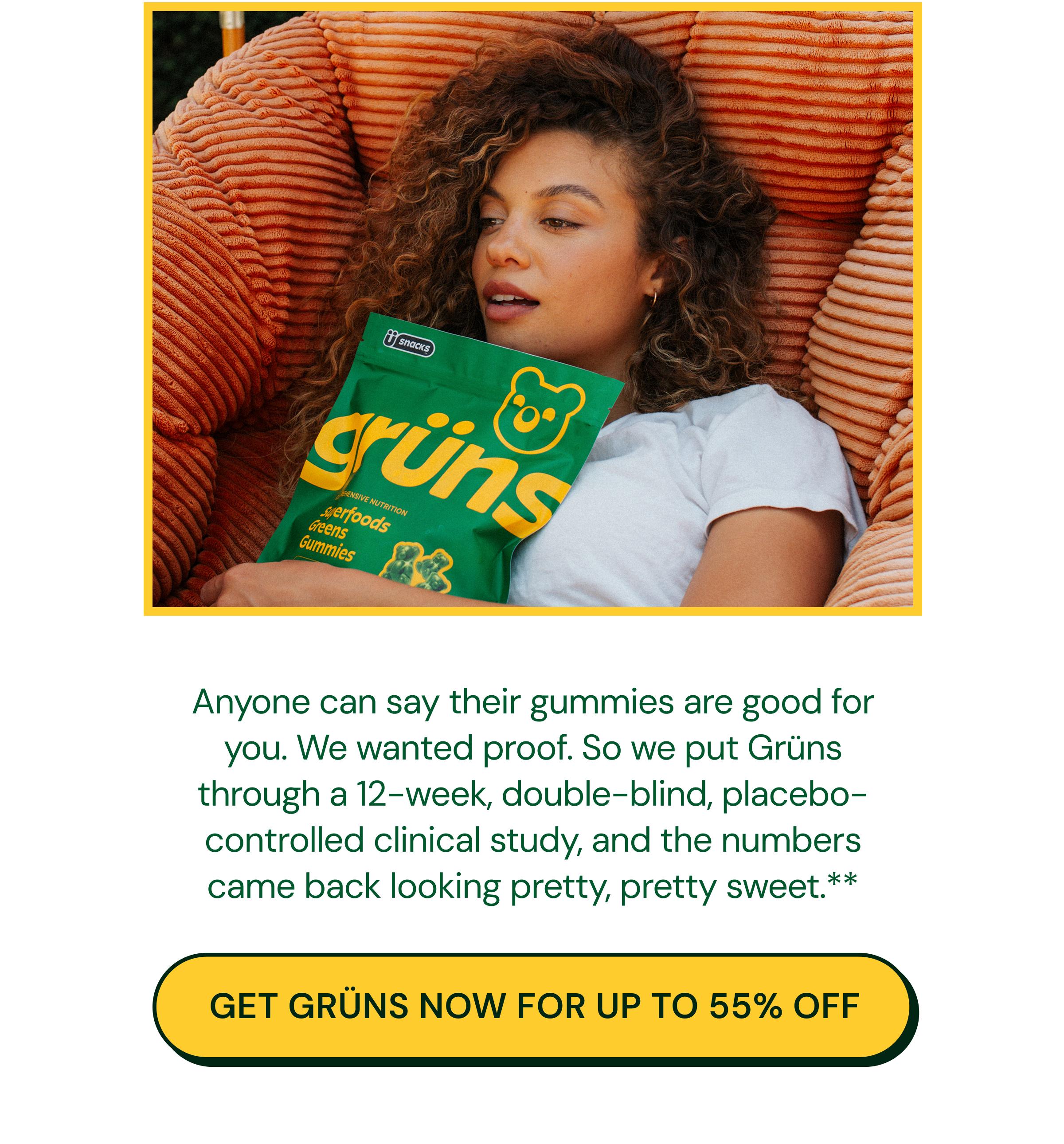 Anyone Can Say Their Gummies Are Good for You. We Wanted Proof. So We Put Gr&uuml;ns through a 12-Week, Double-Blind, Placebo-Controlled Clinical Study, and the Numbers Came Back Looking Pretty, Pretty Sweet.** Button: Get Gr&uuml;ns Now for up to 55% Off.