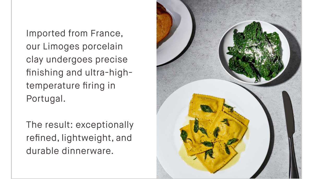 Imported from France, our Limoges porcelain clay undergoes precise finishing and ultra-high-temperature firing in Portugal. The result: exceptionally refined, lightweight, and durable dinnerware.