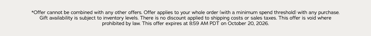 *Offer cannot be combined with any other offers. Offer applies to your whole order (with a minimum spend threshold) with any purchase. Gift availability is subject to inventory levels. There is no discount applied to shipping costs or sales taxes. This offer is void where prohibited by law. This offer expires at 8:59 AM PDT on October 20, 2026.
