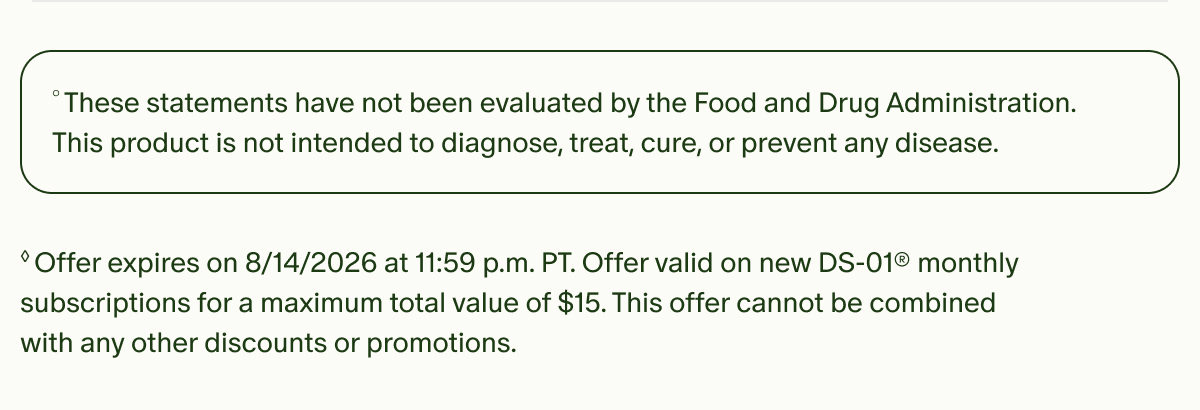 &deg;These statements have not been evaluated by the Food and Drug Administration. This product is not intended to diagnose, treat, cure, or prevent any disease. | &loz;Offer expires on 8/14/2026 at 11:59 p.m. PT. Offer valid on new DS-01&reg; monthly subscriptions for a maximum total value of $15. This offer cannot be combined with any other discounts or promotions.