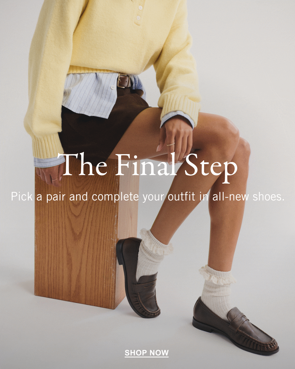 The Final Step Pick a pair and complete your outfit in all-new shoes. SHOP NOW>