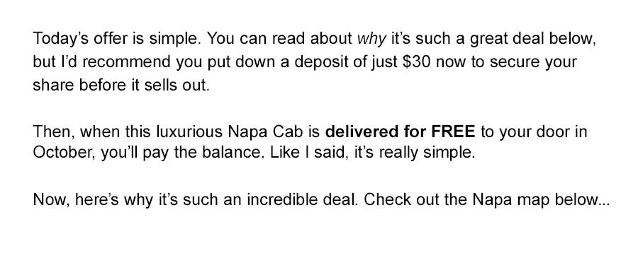 Today's offer is simple. You can read about why it's such a great deal below, but I'd recommend you put down a deposit of just $30 now to secure your share before it sells out. 

Then, when this luxurious Napa Cab is delivered for FREE to your door in October, you'll pay the balance. Like I said, it's really simple. Now, here's why it's such an incredible deal. Check out the Napa map below..