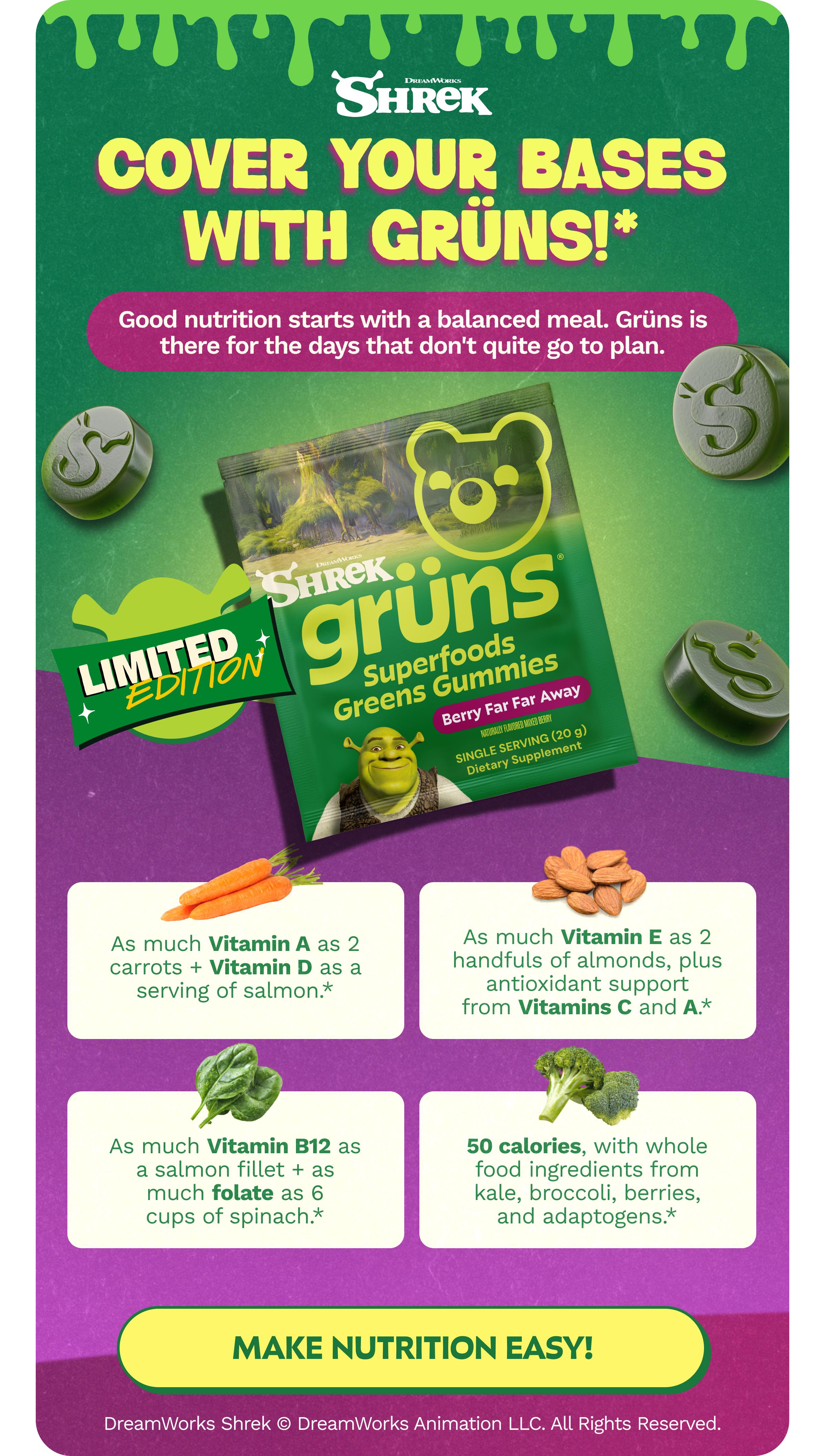 Dreamworks Shrek. Cover Your Bases with Gr&uuml;ns!*. Good Nutrition Starts with a Balanced Meal. Gr&uuml;ns is There for the Days That Don't Quite Go to Plan. Limited Edition. As Much Vitamin a as 2 Carrots + Vitamin D as a Serving of Salmon.* as Much Vitamin E as 2 Handfuls of Almonds, Plus Antioxidant Support from Vitamins C and a.* as Much Vitamin B12 as a Salmon Fillet + as Much Folate as 6 Cups of Spinach.* 50 Calories, with Whole Food Ingredients from Kale, Broccoli, Berries, and Adaptogens.* Button: Make Nutrition Easy! Dreamworks Shrek &copy; Dreamworks Animation Llc. All Rights Reserved.