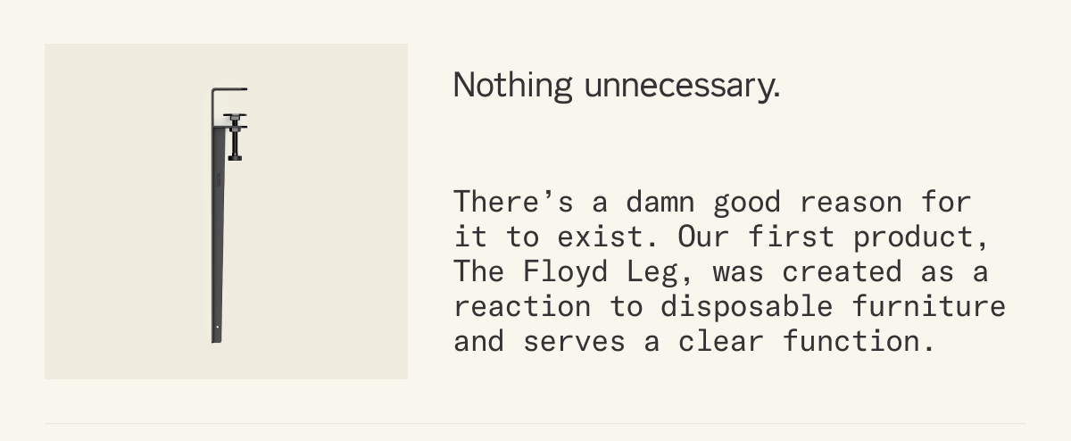 Nothing Unnecessary.  There&rsquo;s a damn good reason for it to exist. Our first product, The Floyd Leg, was created as a reaction to disposable furniture and serves a clear function.