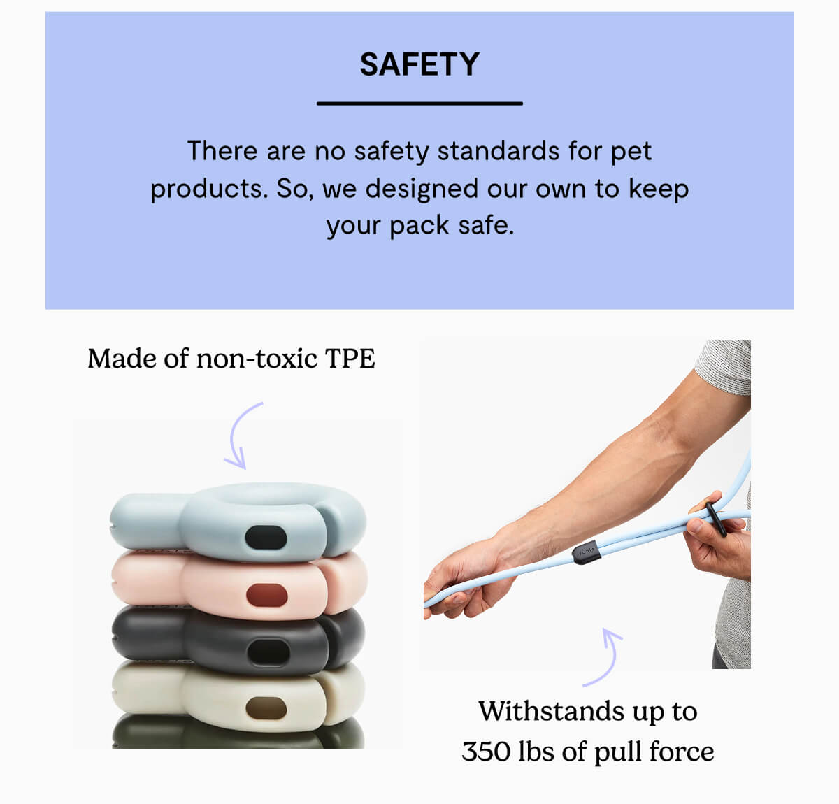 Safety. There are no safety standards for pet products. So, we designed our own to keep your pack safe. Made of non-toxic TPE. Withstands up to 350 lbs of pull force