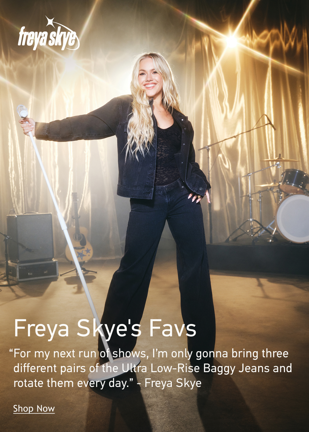 [[Freya Skye]]  Freya Skye&rsquo;s Favs  &ldquo;For my next run of shows, I&rsquo;m only gonna bring three different pairs of the Ultra Low-Rise Baggy Jeans and rotate them every day.&rdquo; - Freya Skye  <Shop Now