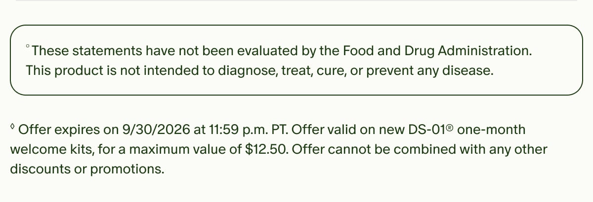 &deg;These statements have not been evaluated by the Food and Drug Administration. This product is not intended to diagnose, treat, cure, or prevent any disease. | &loz;Offer expires on 9/30/2026 at 11:59 p.m. PT. Offer valid on new DS-01&reg; one-month welcome kits, for a maximum value of $12.50. Offer cannot be combined with any other discounts or promotions.