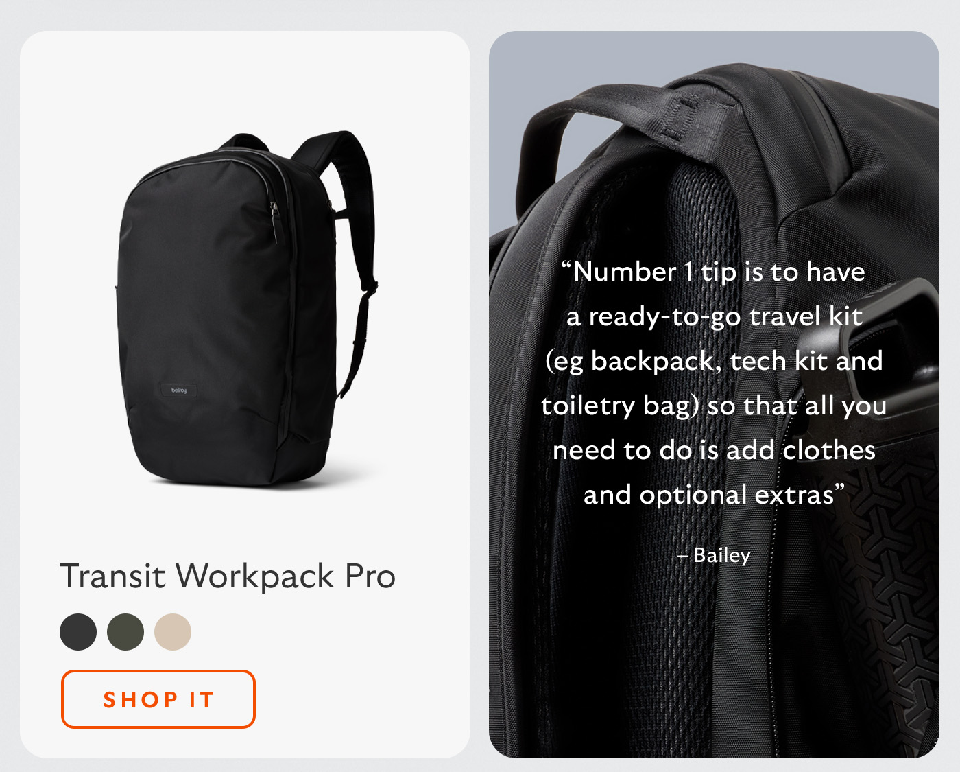 [Header/product name] Transit Workpack Pro [Blurb] &ldquo;Number 1 tip is to have a ready-to-go travel kit (eg backpack, tech kit and toiletry bag) so that all you need to do is add clothes and optional extras&rdquo; &ndash; Bailey [CTA] Shop it
