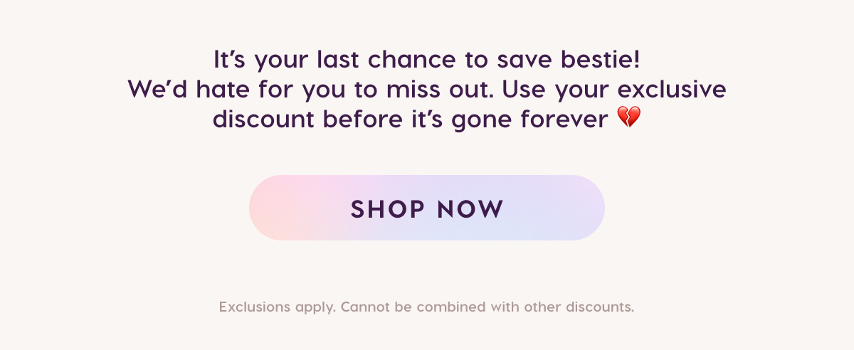It's your last chance to save bestie! We'd hate for you to miss out. Use your exclusive discount before it's gone forever. SHOP NOW