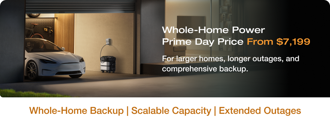 "Whole-Home Power Prime Day Price From $7,198 For larger homes, longer outages, and comprehensive backup." Whole-Home Backup | Scalable Capacity | Extended Outages	