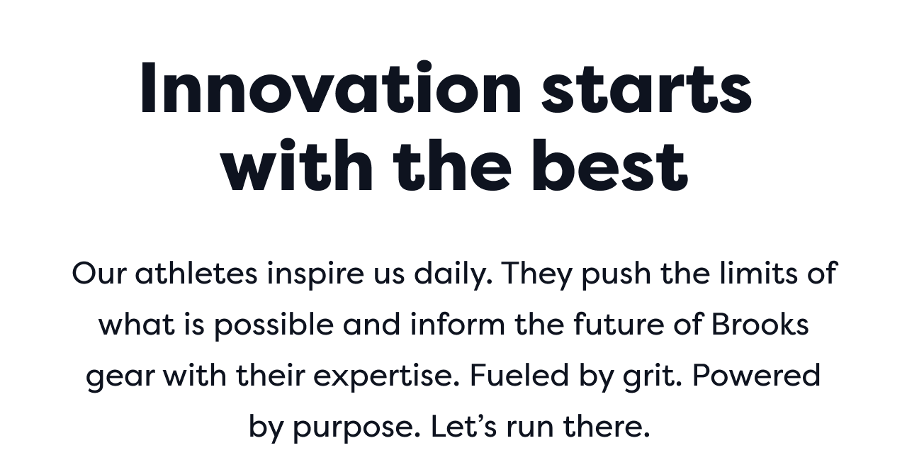 Innovation starts with the best | Our athletes inspire us daily. They push the limits of what is possible and inform the future of Brooks gear with their expertise. Fueled by grit. Powered by purpose. Let&rsquo;s run there.