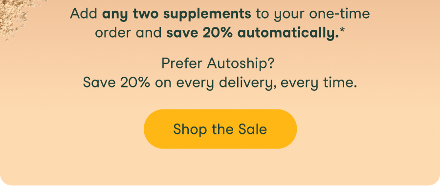 Add any two supplements to your one-time order and save 20% automatically. Prefer Autoship? Save 20% on every delivery, every time.