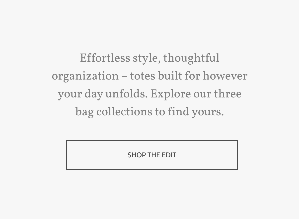 Effortless style, thoughtful organization &ndash; totes built for however your day unfolds. Explore our three bag collections to find yours. Shop the edit.