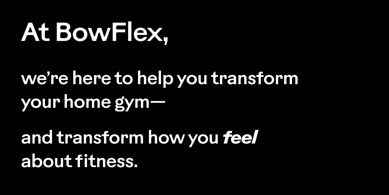 At BowFlex, we&rsquo;re here to help you transform your home gym&mdash;and transform how you feel about fitness.